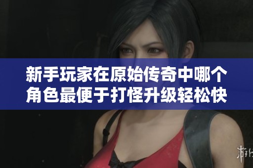 新手玩家在原始傳奇中哪個角色最便于打怪升級輕松快速實現(xiàn)成長