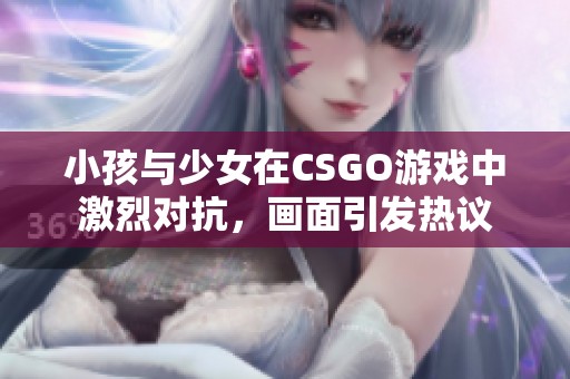 小孩與少女在CSGO游戲中激烈對(duì)抗，畫(huà)面引發(fā)熱議