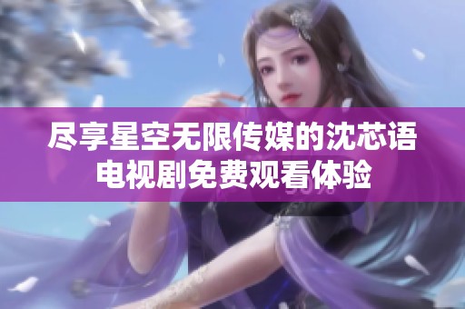 盡享星空無限傳媒的沈芯語電視劇免費觀看體驗