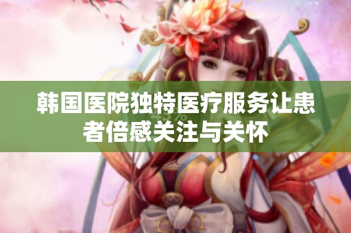 韓國(guó)醫(yī)院獨(dú)特醫(yī)療服務(wù)讓患者倍感關(guān)注與關(guān)懷