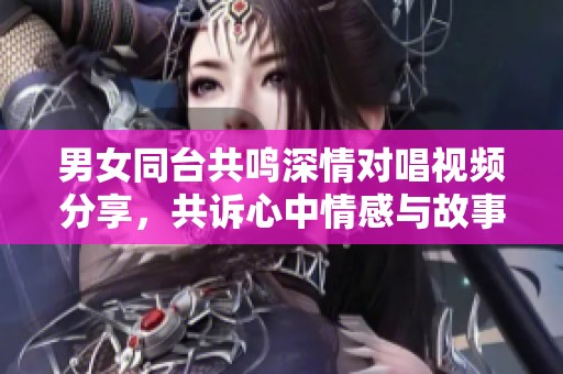 男女同臺共鳴深情對唱視頻分享，共訴心中情感與故事