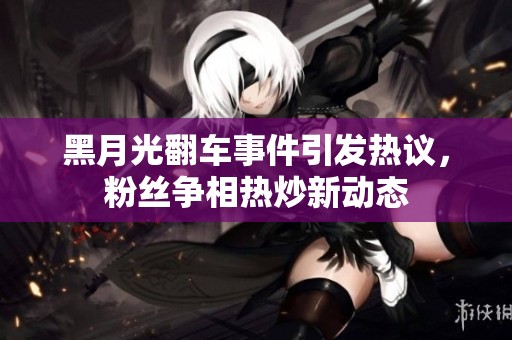 黑月光翻車(chē)事件引發(fā)熱議，粉絲爭(zhēng)相熱炒新動(dòng)態(tài)