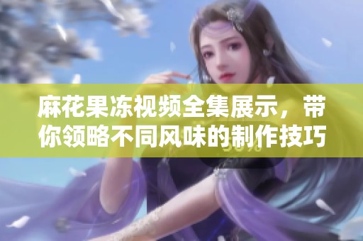 麻花果凍視頻全集展示，帶你領略不同風味的制作技巧與樂趣