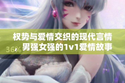 權(quán)勢與愛情交織的現(xiàn)代言情，男強女強的1v1愛情故事