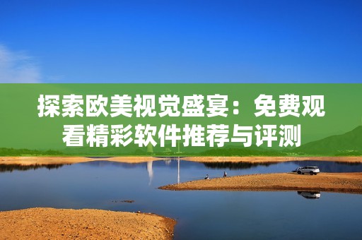 探索歐美視覺盛宴：免費觀看精彩軟件推薦與評測