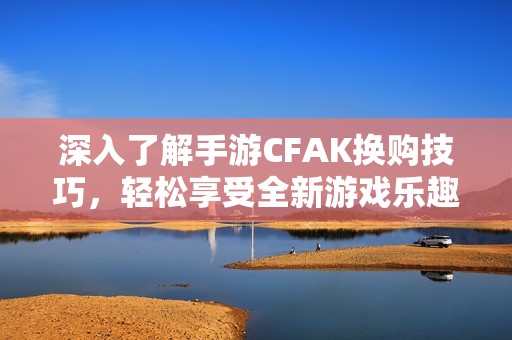 深入了解手游CFAK換購技巧，輕松享受全新游戲樂趣攻略盡在宇宸游戲網(wǎng)