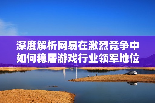 深度解析網(wǎng)易在激烈競(jìng)爭(zhēng)中如何穩(wěn)居游戲行業(yè)領(lǐng)軍地位的成功策略與生態(tài)布局