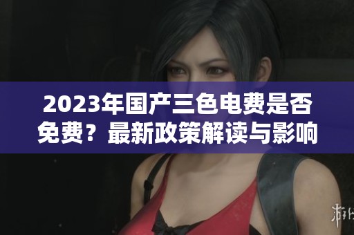 2023年國(guó)產(chǎn)三色電費(fèi)是否免費(fèi)？最新政策解讀與影響分析