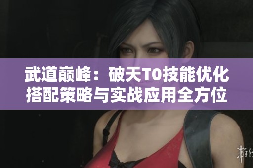 武道巔峰：破天T0技能優(yōu)化搭配策略與實(shí)戰(zhàn)應(yīng)用全方位指南解析
