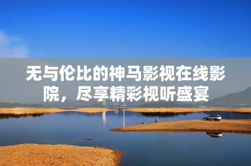 無與倫比的神馬影視在線影院，盡享精彩視聽盛宴