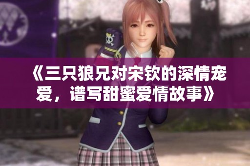 《三只狼兄對宋欽的深情寵愛，譜寫甜蜜愛情故事》