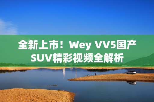 全新上市！Wey VV5國產(chǎn)SUV精彩視頻全解析