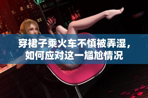穿裙子乘火車不慎被弄濕，如何應(yīng)對這一尷尬情況