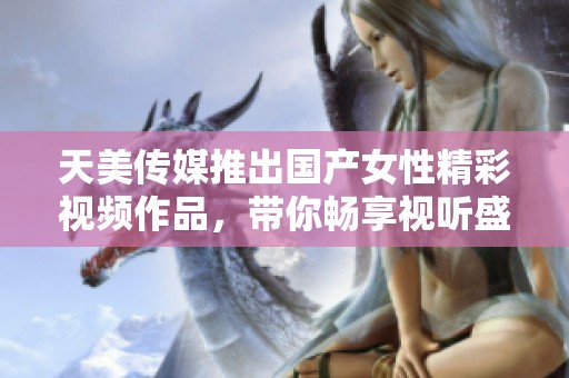 天美傳媒推出國產(chǎn)女性精彩視頻作品，帶你暢享視聽盛宴