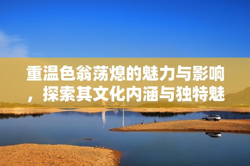 重溫色翁蕩熄的魅力與影響，探索其文化內(nèi)涵與獨特魅力