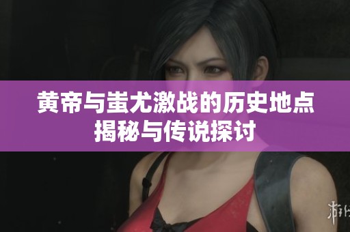 黃帝與蚩尤激戰(zhàn)的歷史地點揭秘與傳說探討