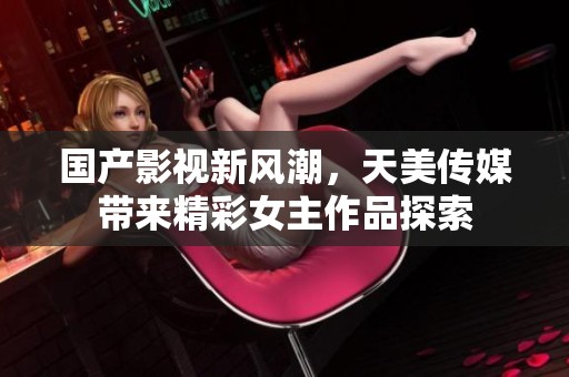 國(guó)產(chǎn)影視新風(fēng)潮，天美傳媒帶來(lái)精彩女主作品探索