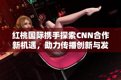 紅桃國(guó)際攜手探索CNN合作新機(jī)遇，助力傳播創(chuàng)新與發(fā)展
