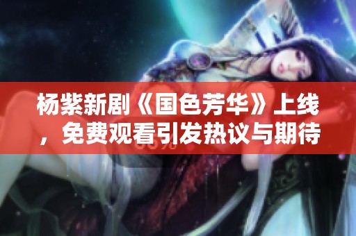 楊紫新劇《國(guó)色芳華》上線，免費(fèi)觀看引發(fā)熱議與期待