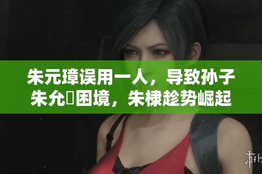 朱元璋誤用一人，導(dǎo)致孫子朱允炆困境，朱棣趁勢崛起成就傳奇征戰(zhàn)歷史