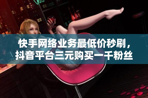 快手網(wǎng)絡(luò)業(yè)務(wù)最低價秒刷，抖音平臺三元購買一千粉絲的最佳渠道揭秘