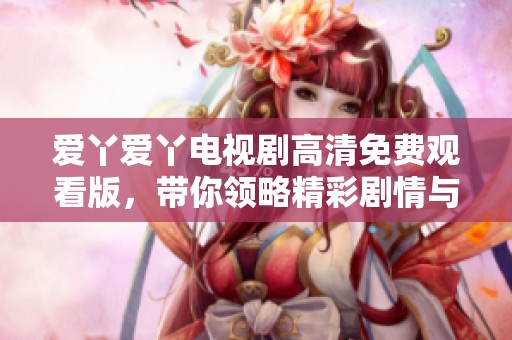 愛丫愛丫電視劇高清免費(fèi)觀看版，帶你領(lǐng)略精彩劇情與情感波瀾
