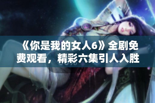 《你是我的女人6》全劇免費觀看，精彩六集引人入勝