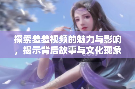 探索羞羞視頻的魅力與影響，揭示背后故事與文化現(xiàn)象