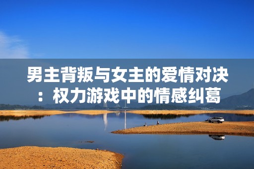 男主背叛與女主的愛情對決：權(quán)力游戲中的情感糾葛