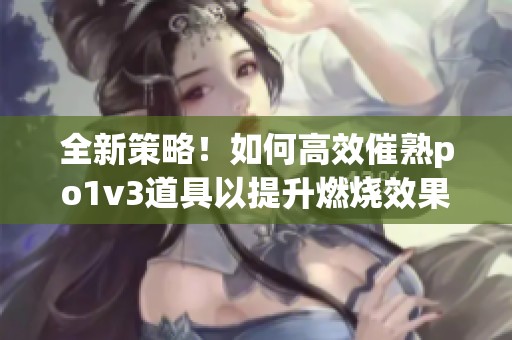全新策略！如何高效催熟po1v3道具以提升燃燒效果