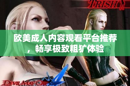 歐美成人內(nèi)容觀看平臺(tái)推薦，暢享極致粗獷體驗(yàn)