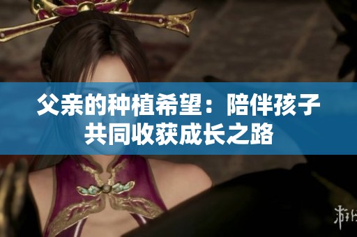 父親的種植希望：陪伴孩子共同收獲成長(zhǎng)之路
