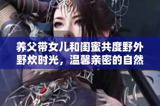 養(yǎng)父帶女兒和閨蜜共度野外野炊時光，溫馨親密的自然之旅