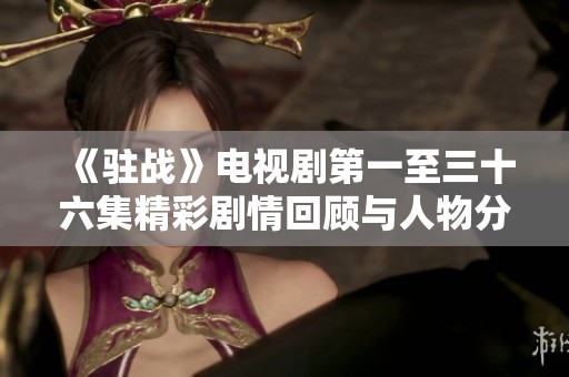 《駐戰(zhàn)》電視劇第一至三十六集精彩劇情回顧與人物分析