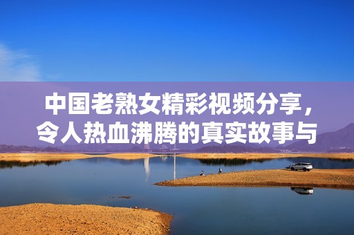 中國老熟女精彩視頻分享，令人熱血沸騰的真實(shí)故事與生活片段