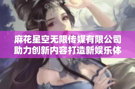 麻花星空無限傳媒有限公司助力創(chuàng)新內(nèi)容打造新娛樂體驗