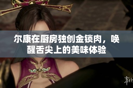爾康在廚房獨創(chuàng)金鎖肉，喚醒舌尖上的美味體驗
