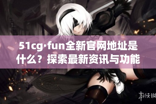 51cg·fun全新官網(wǎng)地址是什么？探索最新資訊與功能詳情