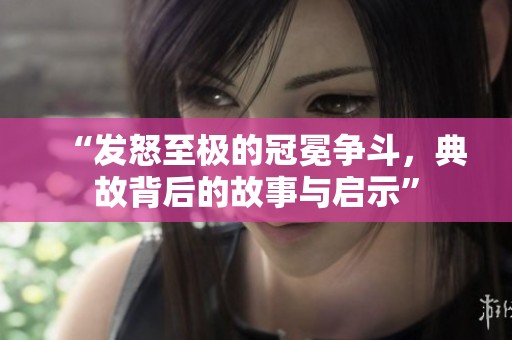 “發(fā)怒至極的冠冕爭斗，典故背后的故事與啟示”