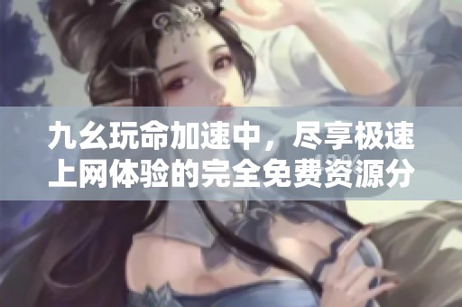 九幺玩命加速中，盡享極速上網(wǎng)體驗(yàn)的完全免費(fèi)資源分享