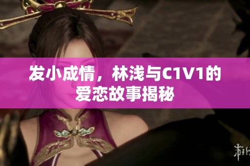 發(fā)小成情，林淺與C1V1的愛戀故事揭秘