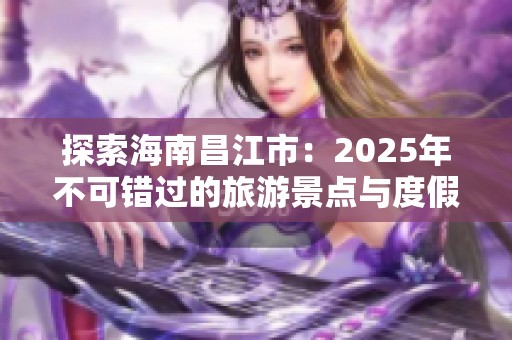 探索海南昌江市：2025年不可錯過的旅游景點與度假體驗分享