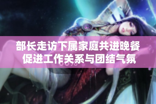 部長(zhǎng)走訪下屬家庭共進(jìn)晚餐 促進(jìn)工作關(guān)系與團(tuán)結(jié)氣氛