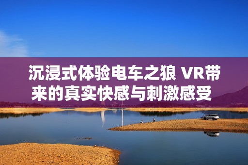 沉浸式體驗電車之狼 VR帶來的真實快感與刺激感受 走進虛擬世界的冒險之旅 沉浸式體驗電車之狼 VR帶來的真實快感與刺激感受 走進虛擬世界的冒險之旅