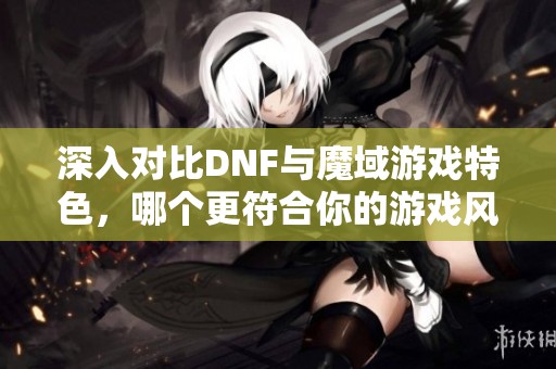 深入對比DNF與魔域游戲特色，哪個更符合你的游戲風格和需求