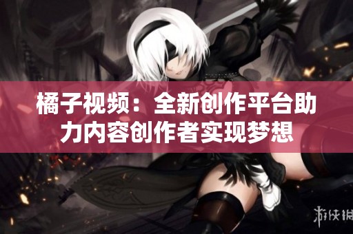 橘子視頻：全新創(chuàng)作平臺助力內(nèi)容創(chuàng)作者實(shí)現(xiàn)夢想