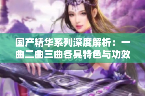 國(guó)產(chǎn)精華系列深度解析：一曲二曲三曲各具特色與功效