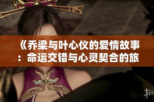 《喬梁與葉心儀的愛情故事：命運(yùn)交錯與心靈契合的旅程》