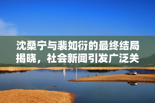 沈桑寧與裴如衍的最終結(jié)局揭曉，社會(huì)新聞引發(fā)廣泛關(guān)注與熱議