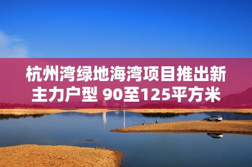 杭州灣綠地海灣項(xiàng)目推出新主力戶型 90至125平方米家庭優(yōu)居選擇解析 杭州灣綠地海灣項(xiàng)目推出新主力戶型 90至125平方米家庭優(yōu)居選擇解析